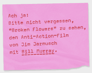 Ach ja: Bitte nicht vergessen, Broken Flowers zu sehen, den Anti-Action-Film von Jim Jarmusch mit Bill Murray.